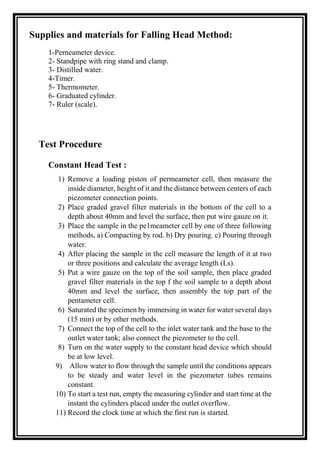 Supplies and materials for Falling Head Method:
1-Perneameter device.
2- Standpipe with ring stand and clamp.
3- Distilled water.
4-Timer.
5- Thermometer.
6- Graduated cylinder.
7- Ruler (scale).
Test Procedure
Constant Head Test :
1) Remove a loading piston of permeameter cell, then measure the
inside diameter, height of it and the distance between centers of each
piezometer connection points.
2) Place graded gravel filter materials in the bottom of the cell to a
depth about 40mm and level the surface, then put wire gauze on it.
3) Place the sample in the pe1meameter cell by one of three following
methods, a) Compacting by rod. b) Dry pouring. c) Pouring through
water.
4) After placing the sample in the cell measure the length of it at two
or three positions and calculate the average length (Ls).
5) Put a wire gauze on the top of the soil sample, then place graded
gravel filter materials in the top f the soil sample to a depth about
40mm and level the surface, then assembly the top part of the
pentameter cell.
6) Saturated the specimen by immersing in water for water several days
(15 min) or by other methods.
7) Connect the top of the cell to the inlet water tank and the base to the
outlet water tank; also connect the piezometer to the cell.
8) Turn on the water supply to the constant head device which should
be at low level.
9) Allow water to flow through the sample until the conditions appears
to be steady and water level in the piezometer tubes remains
constant.
10) To start a test run, empty the measuring cylinder and start time at the
instant the cylinders placed under the outlet overflow.
11) Record the clock time at which the first run is started.
 