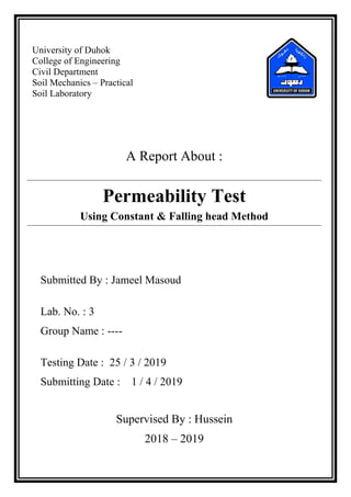 University of Duhok
College of Engineering
Civil Department
Soil Mechanics – Practical
Soil Laboratory
A Report About :
Permeability Test
Using Constant & Falling head Method
Submitted By : Jameel Masoud
Lab. No. : 3
Group Name : ----
Testing Date : 25 / 3 / 2019
Submitting Date : 1 / 4 / 2019
Supervised By : Hussein
2018 – 2019
 