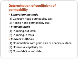 Determination of coefficient of
permeability
 Laboratory methods
(1) Constant head permeability test.
(2) Falling head permeability test.
 Field methods
(1) Pumping-out tests.
(2) Pumping-in tests.
 Indirect methods
(1) Computation from grain size or specific surface.
(2) Horizontal capillarity test.
(3) Consolidation test data.
 