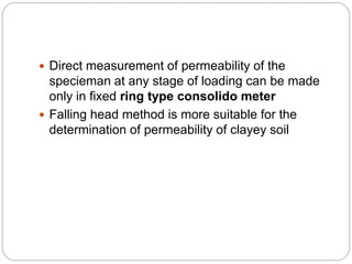 Direct measurement of permeability of the
specieman at any stage of loading can be made
only in fixed ring type consolido meter
 Falling head method is more suitable for the
determination of permeability of clayey soil
 