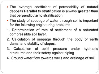  The average coefficient of permeability of natural
deposits Parallel to stratification is always greater than
that perpendicular to stratification
 The study of seepage of water through soil is important
for the following engineering problems
1. Determination of rate of settlement of a saturated
compressible soil layer.
2. Calculation of seepage through the body of earth
dams, and stability of slopes.
3. Calculation of uplift pressure under hydraulic
structures and their safety against piping.
4. Ground water flow towards wells and drainage of soil.
 
