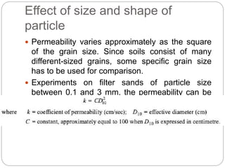 Effect of size and shape of
particle
 Permeability varies approximately as the square
of the grain size. Since soils consist of many
different-sized grains, some specific grain size
has to be used for comparison.
 Experiments on filter sands of particle size
between 0.1 and 3 mm, the permeability can be
expressed as
 