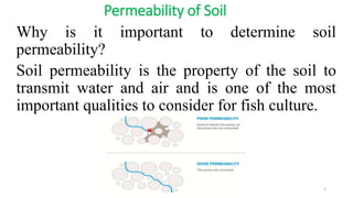 Permeability of Soil
Why is it important to determine soil
permeability?
Soil permeability is the property of the soil to
transmit water and air and is one of the most
important qualities to consider for fish culture.
1
 
