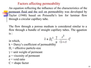 An equation reflecting the influence of the characteristics of the
permeant fluid and the soil on permeability was developed by
Taylor (1948) based on Poiseuille’s law for laminar flow
through a circular capillary tube.
The flow through a porous medium is considered similar to a
flow through a bundle of straight capillary tubes. The equation
is :
in which,
k = Darcy’s coefficient of permeability
Ds = effective particle-size
γ = unit weight of permeant
μ = viscosity of permeant
e = void ratio
C = shape factor
10
1
Factors affecting permeability
 