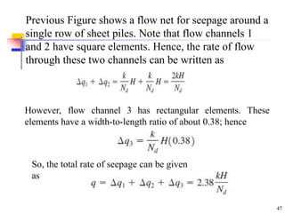 Previous Figure shows a flow net for seepage around a
single row of sheet piles. Note that flow channels 1
and 2 have square elements. Hence, the rate of flow
through these two channels can be written as
However, flow channel 3 has rectangular elements. These
elements have a width-to-length ratio of about 0.38; hence
So, the total rate of seepage can be given
as
47
 