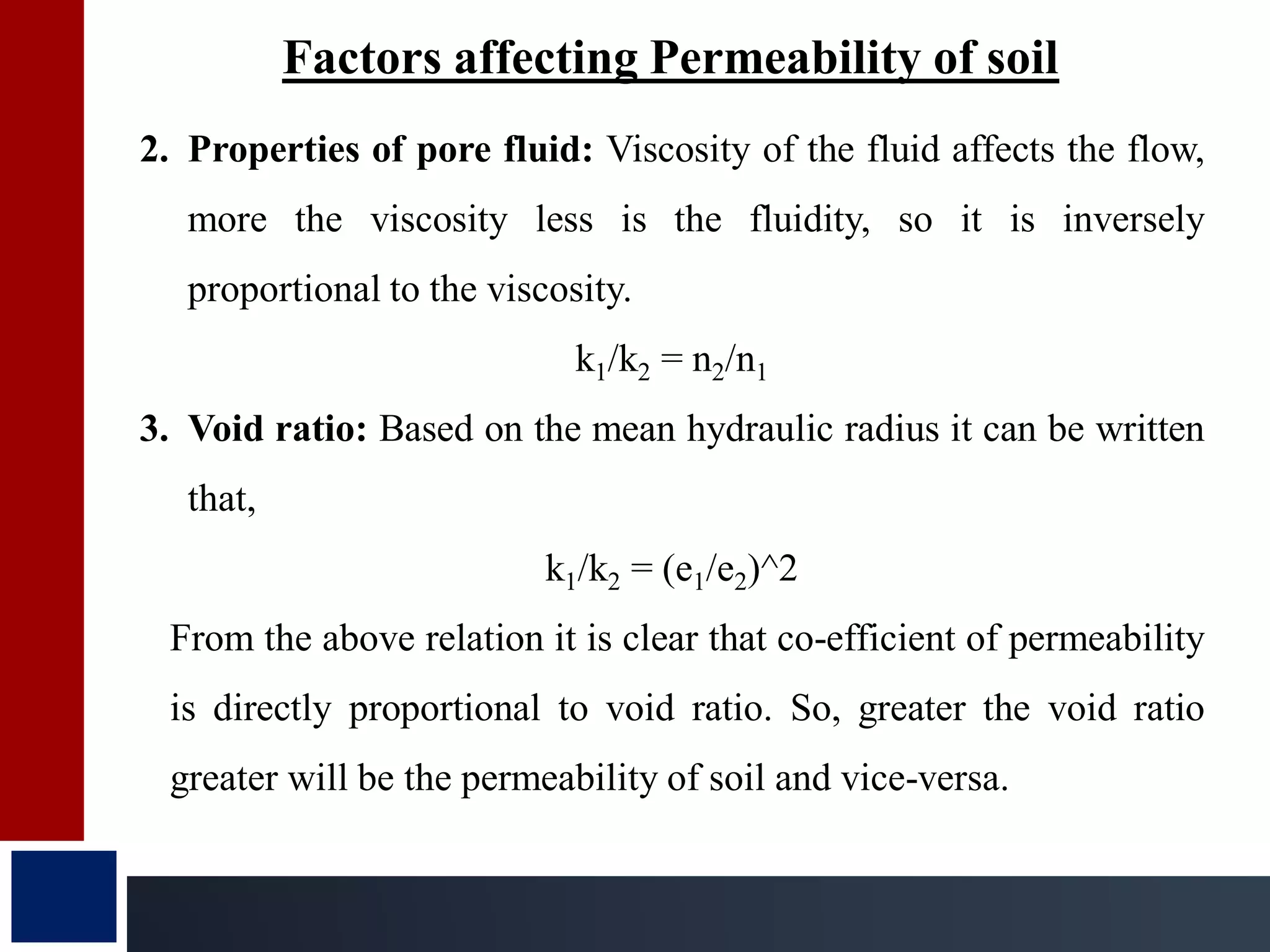Factors affecting Permeability of soil
2. Properties of pore fluid: Viscosity of the fluid affects the flow,
more the viscosity less is the fluidity, so it is inversely
proportional to the viscosity.
k1/k2 = n2/n1
3. Void ratio: Based on the mean hydraulic radius it can be written
that,
k1/k2 = (e1/e2)^2
From the above relation it is clear that co-efficient of permeability
is directly proportional to void ratio. So, greater the void ratio
greater will be the permeability of soil and vice-versa.
 