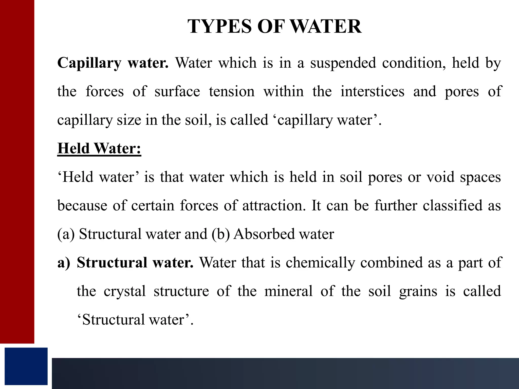 Capillary water. Water which is in a suspended condition, held by
the forces of surface tension within the interstices and pores of
capillary size in the soil, is called ‘capillary water’.
Held Water:
‘Held water’ is that water which is held in soil pores or void spaces
because of certain forces of attraction. It can be further classified as
(a) Structural water and (b) Absorbed water
a) Structural water. Water that is chemically combined as a part of
the crystal structure of the mineral of the soil grains is called
‘Structural water’.
TYPES OF WATER
 