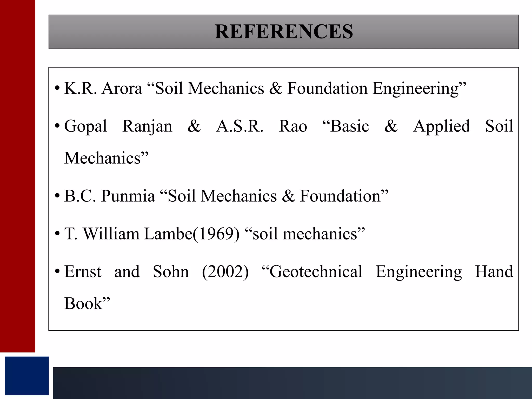 REFERENCES
• K.R. Arora “Soil Mechanics & Foundation Engineering”
• Gopal Ranjan & A.S.R. Rao “Basic & Applied Soil
Mechanics”
• B.C. Punmia “Soil Mechanics & Foundation”
• T. William Lambe(1969) “soil mechanics”
• Ernst and Sohn (2002) “Geotechnical Engineering Hand
Book”
 