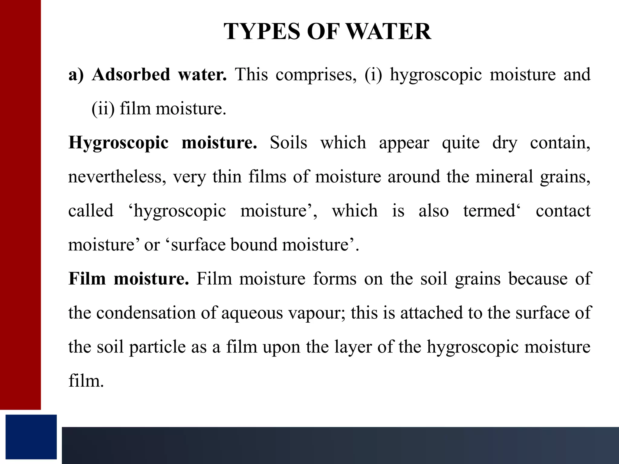 a) Adsorbed water. This comprises, (i) hygroscopic moisture and
(ii) film moisture.
Hygroscopic moisture. Soils which appear quite dry contain,
nevertheless, very thin films of moisture around the mineral grains,
called ‘hygroscopic moisture’, which is also termed‘ contact
moisture’ or ‘surface bound moisture’.
Film moisture. Film moisture forms on the soil grains because of
the condensation of aqueous vapour; this is attached to the surface of
the soil particle as a film upon the layer of the hygroscopic moisture
film.
TYPES OF WATER
 