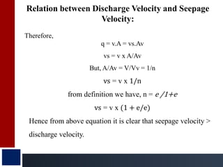 Relation between Discharge Velocity and Seepage
Velocity:
Therefore,
q = v.A = vs.Av
vs = v x A/Av
But, A/Av = V/Vv = 1/n
vs = v x 1/n
from definition we have, n = e /1+e
vs = v x (1 + e/e)
Hence from above equation it is clear that seepage velocity >
discharge velocity.
 
