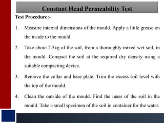 Test Procedure:-
1. Measure internal dimensions of the mould. Apply a little grease on
the inside to the mould.
2. Take about 2.5kg of the soil, from a thoroughly mixed wet soil, in
the mould. Compact the soil at the required dry density using a
suitable compacting device.
3. Remove the collar and base plate. Trim the excess soil level with
the top of the mould.
4. Clean the outside of the mould. Find the mass of the soil in the
mould. Take a small specimen of the soil in container for the water.
Constant Head Permeability Test
 