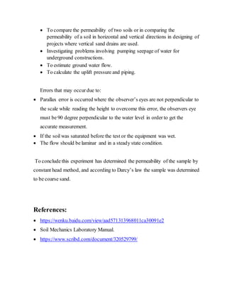  To compare the permeability of two soils or in comparing the
permeability of a soil in horizontal and vertical directions in designing of
projects where vertical sand drains are used.
 Investigating problems involving pumping seepage of water for
underground constructions.
 To estimate ground water flow.
 To calculate the uplift pressure and piping.
Errors that may occurdue to:
 Parallax error is occurred where the observer’s eyes are not perpendicular to
the scale while reading the height to overcome this error, the observers eye
must be 90 degree perpendicular to the water level in order to get the
accurate measurement.
 If the soil was saturated before the test or the equipment was wet.
 The flow should be laminar and in a steady state condition.
To conclude this experiment has determined the permeability of the sample by
constant head method, and according to Darcy’s law the sample was determined
to be coarse sand.
References:
 https://wenku.baidu.com/view/aad571313968011ca30091e2
 Soil Mechanics Laboratory Manual.
 https://www.scribd.com/document/320529799/
 