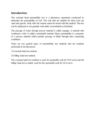 Introduction:
The constant head permeability test is a laboratory experiment conducted to
determine the permeability of soil. The soils that are suitable for these tests are
sand and gravels. Soils with silt content cannot be tested with this method. The test
can be employed to test granular soils either reconstituted or disturbed.
The passage of water through porous material is called seepage. A material with
continuous voids is called a permeable material. Hence permeability is a property
of a porous material which permits passage of fluids through inter connecting
conditions.
There are two general types of permeability test methods that are routinely
performed in the laboratory:
1) Constant head test method.
2) Falling head test method.
The constant head test method is used for permeable soils (k>10-4 cm/s) and the
falling head test is mainly used for less permeable soils (k<10-4 cm/s).
 