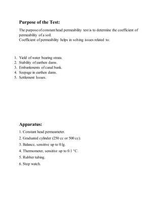 Purpose of the Test:
The purposeof constant head permeability test is to determine the coefficient of
permeability of a soil.
Coefficient of permeability helps in solving issues related to:
1. Yield of water bearing strata.
2. Stability of earthen dams.
3. Embankments of canal bank.
4. Seepage in earthen dams.
5. Settlement Issues.
Apparatus:
1. Constant head permeameter.
2. Graduated cylinder (250 cc or 500 cc).
3. Balance, sensitive up to 0.lg.
4. Thermometer, sensitive up to 0.1 °C.
5. Rubber tubing.
6. Stop watch.
 