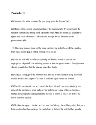 Procedure:
(1) Measure the initial mass of the pan along with the dry soil (M1).
(2) Remove the cap and upper chamber of the permeameter by unscrewing the
knurled cap nuts and lifting them off the tie rods. Measure the inside diameter of
upper and lower chambers. Calculate the average inside diameter of the
permeameter (D).
(3) Place one porous stoneon the inner supportring in the base of the chamber
then place a filter paper on top of the porous stone.
(4) Mix the soil with a sufficient quantity of distilled water to prevent the
segregation of particle sizes during placement into the permeameter. Enough water
should be added so that the mixture may flow freely.
(5) Using a scoop, pourthe prepared soil into the lower chamber using a circular
motion to fill it to a depth of 1.5 cm. A uniform layer should be formed.
(6) Use the tamping device to compactthe layer of soil. Use approximately ten
rams of the tamper per layer and provide uniform coverage of the soil surface.
Repeat the compaction procedureuntil the soil is within 2 cm. of the top of the
lower chamber section.
(7) Replace the upper chamber section, and don’tforget the rubber gasket that goes
between the chamber sections. Be careful not to disturb the soil that has already
 