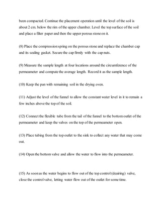 been compacted. Continue the placement operation until the level of the soil is
about 2 cm. below the rim of the upper chamber. Level the top surface of the soil
and place a filter paper and then the upper porous stoneon it.
(8) Place the compressionspring on the porous stone and replace the chamber cap
and its sealing gasket. Secure the cap firmly with the cap nuts.
(9) Measure the sample length at four locations around the circumference of the
permeameter and compute the average length. Record it as the sample length.
(10) Keep the pan with remaining soil in the drying oven.
(11) Adjust the level of the funnel to allow the constant water level in it to remain a
few inches above the top of the soil.
(12) Connect the flexible tube from the tail of the funnel to the bottom outlet of the
permeameter and keep the valves on the top of the permeameter open.
(13) Place tubing from the top outlet to the sink to collect any water that may come
out.
(14) Open the bottom valve and allow the water to flow into the permeameter.
(15) As soonas the water begins to flow out of the top control (deairing) valve,
close the controlvalve, letting water flow out of the outlet for some time.
 