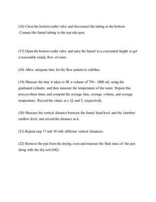 (16) Close the bottom outlet valve and disconnect the tubing at the bottom.
Connect the funnel tubing to the top side port.
(17) Open the bottom outlet valve and raise the funnel to a convenient height to get
a reasonable steady flow of water.
(18) Allow adequate time for the flow pattern to stabilize.
(19) Measure the time it takes to fill a volume of 750 - 1000 mL using the
graduated cylinder, and then measure the temperature of the water. Repeat this
process three times and compute the average time, average volume, and average
temperature. Record the values as t, Q, and T, respectively.
(20) Measure the vertical distance between the funnel head level and the chamber
outflow level, and record the distance as h.
(21) Repeat step 17 and 18 with different vertical distances.
(22) Remove the pan from the drying oven and measure the final mass of the pan
along with the dry soil (M2).
 