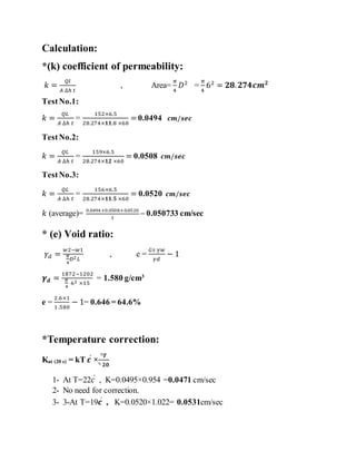Calculation:
*(k) coefficient of permeability:
𝑘 =
𝑄𝑙
𝐴 ∆ℎ 𝑡
, Area=
𝜋
4
𝐷2
=
𝜋
4
62
= 𝟐𝟖. 𝟐𝟕𝟒𝒄𝒎 𝟐
TestNo.1:
𝑘 =
𝑄𝐿
𝐴 ∆ℎ 𝑡
=
152×6.5
28.274×𝟏𝟏.8 ×60
=0.0494 𝒄𝒎/𝒔𝒆𝒄
TestNo.2:
𝑘 =
𝑄𝐿
𝐴 ∆ℎ 𝑡
=
159×6.5
28.274×𝟏𝟐 ×60
= 0.0508 𝒄𝒎/𝒔𝒆𝒄
TestNo.3:
𝑘 =
𝑄𝐿
𝐴 ∆ℎ 𝑡
=
156×6.5
28.274×𝟏𝟏.𝟓 ×60
= 0.0520 𝒄𝒎/𝒔𝒆𝒄
𝑘 (average)= 0.0494+0.0508+0.0520
3
= 0.050733 cm/sec
* (e) Void ratio:
𝛾 𝑑 =
𝑤2−𝑤1
𝜋
4
𝐷2 𝐿
, e =
𝐺𝑠 𝛾𝑤
𝛾𝑑
− 1
𝜸 𝒅 =
1872−1202
𝜋
4
62 ×15
= 1.580 g/cm3
e =
2.6×1
1.580
− 1= 0.646 = 64.6%
*Temperature correction:
Kat (20 c) = kT 𝒄ͦ
×
ᶯ𝑻
ᶯ 𝟐𝟎
1- At T=22𝑐ͦ
, K=0.0495×0.954 =0.0471 cm/sec
2- No need for correction.
3- 3-At T=19𝒄ͦ
, K=0.0520×1.022= 0.0531cm/sec
 