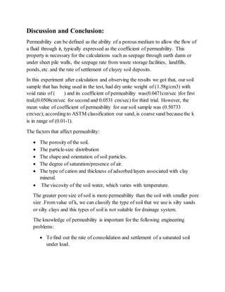 Discussion and Conclusion:
Permeability can be defined as the ability of a porous medium to allow the flow of
a fluid through it, typically expressed as the coefficient of permeability. This
property is necessary for the calculations such as seepage through earth dams or
under sheet pile walls, the seepage rate from waste storage facilities, landfills,
ponds, etc. and the rate of settlement of clayey soil deposits.
In this experiment after calculation and observing the results we got that, our soil
sample that has being used in the test, had dry unite weight of (1.58g/cm3) with
void ratio of ( ) and its coefficient of permeability was(0.0471cm/sec )for first
trail,(0.0508cm/sec for second and 0.0531 cm/sec) for third trial. However, the
mean value of coefficient of permeability for our soil sample was (0.50733
cm/sec); according to ASTM classification our sand, is coarse sand becausethe k
is in range of (0.01-1).
The factors that affect permeability:
 The porosity of the soil.
 The particle-size distribution
 The shape and orientation of soil particles.
 The degree of saturation/presence of air.
 The type of cation and thickness of adsorbed layers associated with clay
mineral.
 The viscosity of the soil water, which varies with temperature.
The greater pore size of soil is more permeability than the soil with smaller pore
size .From value of k, we can classify the type of soil that we use is silty sands
or silty clays and this types of soil is not suitable for drainage system.
The knowledge of permeability is important for the following engineering
problems:
 To find out the rate of consolidation and settlement of a saturated soil
under load.
 