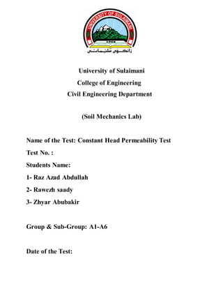 University of Sulaimani
College of Engineering
Civil Engineering Department
(Soil Mechanics Lab)
Name of the Test: Constant Head Permeability Test
Test No. :
Students Name:
1- Raz Azad Abdullah
2- Rawezh saady
3- Zhyar Abubakir
Group & Sub-Group: A1-A6
Date of the Test:
 