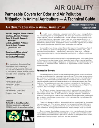 AIR QUALITY
Permeable Covers for Odor and Air Pollution
Mitigation in Animal Agriculture — A Technical Guide
                                                                                                      Mitigation Strategies: Covers - 2
AIR QUALITY EDUCATION IN ANIMAL AGRICULTURE                                                                          October 2011

Rose M. Stenglein, Junior Scientist                 P    ermeable covers reduce odor and gas emissions from manure storage facilities
Charles J. Clanton, Professor                   and anaerobic lagoons by creating a barrier that slows gas emissions from stored or
                                                treated manure. Effective permeable covers include naturally forming, floating crusts
David R. Schmidt, Research                      on the surface of stored manure and covers made with straw, geotextile fabrics, or
 Associate                                      floating commercial products placed on liquid manure storage units. Livestock manure
Larry D. Jacobson, Professor                    is commonly stored in tanks, lined earthen basins, or anaerobic lagoons until the mate-
                                                rial is applied to cropland at agronomic rates or removed from the site.
Kevin A. Janni, Professor
 kjanni@umn.edu                                       Uncovered manure storage units and anaerobic lagoons release odorous, hazard-
                                                ous, and greenhouse gases including hydrogen sulfide (H2S), ammonia (NH3), vola-
                                                tile organic compounds (VOC), methane (CH4), and nitrous oxide (N2O). Odors can
Department of Bioproducts/                      cause nuisance complaints and other gases can contribute to air pollution and climate
Biosystems Engineering,                         change.
University of Minnesota
                                                      Livestock producers currently use various permeable materials, from straw to plas-
                                                tic, for covers on manure storage units or anaerobic lagoons. Each material has differ-
                                                ent cost, effectiveness, design, and operation considerations. This publication provides
This publication discusses how                  information on permeable covers. Information on impermeable covers is available in
                                                another factsheet.
permeable manure storage
covers work, types and attributes
of permeable covers, and factors to             Permeable Covers
consider when selecting a cover.                     Permeable covers lie directly on the stored manure or lagoon surface, creating a
                                                physical barrier between the manure and surrounding air. The physical barrier reduces
Contents                                        gas emissions by increasing the resistance to gas transfer from the manure to the air
                                                above the cover. Permeable cover effectiveness increases as the resistance to gas
Permeable Covers...................1            transfer increases. Overall resistance depends on the overall permeability and cover
                                                thickness. Permeable covers reduce gas emissions in proportion to their thickness
Types of Covers.......................3         — the thicker the cover, the more gas emissions are reduced. As cover effectiveness
                                                increases, the dissolved gas concentrations in the manure increase.
Safety .....................................7
Permeable Covers and                                 The difference between the gas concentration in uncovered manure and that in
                                                the air above the manure impacts gas emission rates. When the concentration of a
Greenhouse Gases..................7             particular gas is high in the air above the manure, less gas is emitted from manure.
                                                When the concentration in the air is low, more gas is emitted. Permeable covers resist
                                                gas emissions and allow gas concentrations in the manure and air immediately under
                                                the cover to increase.
eXtension
Air Quality in Animal Agriculture                   Covers can reduce the effect of wind blowing across the surface of an uncovered
                                                manure storage unit. Wind removes gases at the manure-air interface and brings in
http://www.extension.org/pages/                 fresh air, which has low gas concentrations. Covers shelter the manure-air interface
15538/air-quality-in-animal-agriculture         from wind action, allowing gas concentrations in the air under the cover to increase.

                                                     Covers increase dissolved gas concentrations in the manure because fewer gas
                                                molecules are emitted. Gas concentrations build up quickly under permeable covers.
                                                The increased gas concentration in the manure needs to be managed to avoid exces-
                                                sive emissions during agitation, pump out, and land application.




                                                                                                                                          1
 