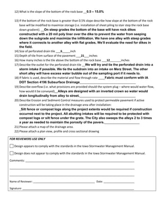 12) What is the slope of the bottom of the rock base __0.5 – 15.0% 
 
13) If the bottom of the rock base is greater than 0.5% slope describe how slope at the bottom of the rock 
base will be modified to maximize storage (i.e. installation of sheet piling to stair step the rock base 
down gradient). __On steep grades the bottom of the base will have rock dikes
constructed with a 20 mil poly liner over the dike to prevent the water from seeping
down the subgrade and maximize the infiltration. We have one alley with steep grades
where it connects to another alley with flat grades. We’ll evaluate the need for dikes in
the field. 
14) Size of perforated drain tile ___6_____inch 
15) Depth of tile from surface of the pavement ___21___inches 
16) How many inches is the tile above the bottom of the rock base ___12_______inches 
17) Describe the outlet for the perforated drain tile __We will try and tie the perforated drain into a
storm intake if possible. We tie the subdrain into an intake on Merz Street. The other
short alley will have excess water bubble out of the sampling port if it needs to. 
18) If fabric is used, describe the material and flow through rate ____Fabric must conform with IA
DOT Section 4196 Subsurface Drainage___________________________________ 
19) Describe overflow (i.e. what provisions are provided should the system plug – where would water flow, 
how would it be conveyed)__Alleys are designed with an inverted crown so water would
drain longitudinally from alley to street.___________________________________ 
20) Describe Erosion and Sediment Control measures used to protect permeable pavement if active 
construction will be taking place in the drainage area after installation: 
_Silt fence or compost logs along the project extents would be required if construction
occurred next to the project. All abutting intakes will be required to be protected with
compost logs or silt fence under the grate. The City also sweeps the alleys 2 to 3 times
a year as needed to maintain the porosity of the pavers.______________________ 
21) Please attach a map of the drainage area. 
22) Please attach a plan view, profile and cross sectional drawing 
FOR REVIEWERS USE ONLY 
 Design appears to comply with the standards in the Iowa Stormwater Management Manual. 
 Design does not appear to comply with the standards in the Iowa Stormwater Management Manual. 
Comments: ____________________________________________________________________ 
______________________________________________________________________________ 
_____________________________________________________________________________________ 
Name of Reviewer: __________________________________________  Date: _____________________ 
Signature: ____________________________________________________________________________ 
 