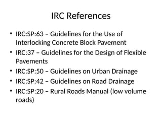IRC References
• IRC:SP:63 – Guidelines for the Use of
Interlocking Concrete Block Pavement
• IRC:37 – Guidelines for the Design of Flexible
Pavements
• IRC:SP:50 – Guidelines on Urban Drainage
• IRC:SP:42 – Guidelines on Road Drainage
• IRC:SP:20 – Rural Roads Manual (low volume
roads)
 