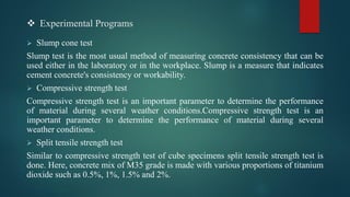 ❖ Experimental Programs
➢ Slump cone test
Slump test is the most usual method of measuring concrete consistency that can be
used either in the laboratory or in the workplace. Slump is a measure that indicates
cement concrete's consistency or workability.
➢ Compressive strength test
Compressive strength test is an important parameter to determine the performance
of material during several weather conditions.Compressive strength test is an
important parameter to determine the performance of material during several
weather conditions.
➢ Split tensile strength test
Similar to compressive strength test of cube specimens split tensile strength test is
done. Here, concrete mix of M35 grade is made with various proportions of titanium
dioxide such as 0.5%, 1%, 1.5% and 2%.
 