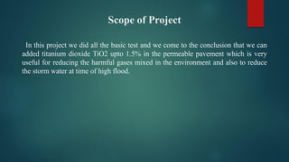 Scope of Project
In this project we did all the basic test and we come to the conclusion that we can
added titanium dioxide TiO2 upto 1.5% in the permeable pavement which is very
useful for reducing the harmful gases mixed in the environment and also to reduce
the storm water at time of high flood.
 