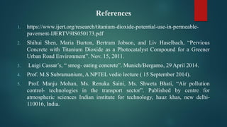 References
1. https://www.ijert.org/research/titanium-dioxide-potential-use-in-permeable-
pavement-IJERTV9IS050173.pdf
2. Shihui Shen, Maria Burton, Bertram Jobson, and Liv Haselbach, “Pervious
Concrete with Titanium Dioxide as a Photocatalyst Compound for a Greener
Urban Road Environment”. Nov. 15, 2011.
3. Luigi Cassar’s, “ smog- eating concrete”. Munich/Bergamo, 29 April 2014.
4. Prof. M.S Subramanium, A NPTEL vedio lecture ( 15 September 2014).
5. Prof. Manju Mohan, Ms. Renuka Saini, Ms. Shweta Bhati, “Air pollution
control- technologies in the transport sector”. Published by centre for
atmospheric sciences Indian institute for technology, hauz khas, new delhi-
110016, India.
 