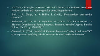 6. Asif Faiz, Christopher S. Weaver, Michael P. Walsh, “Air Pollution from motor
vehiclesstandards and technologies for controlling emissions.
7. Bolt, J. R., Zhuge, Y., & Bullen, F. (2011), “Photocatalytic construction
materials”.
8. Hashimoto, K., Irie, H., & Fujishima, A. (2005). TiO2 Photocatalysis: “A
Historical Overview and Future Prospects. Japanese Journal of Applied Physics,
Vol. 44, No. 12, pp. 8269-8285.”
9. Chen and Liu (2010), “Asphalt & Concrete Pavement Coating found nano-TiO2
to be capable of purifying vehicle emissions in a real traffic environment”
 