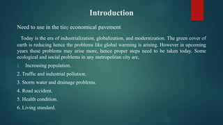 Introduction
Need to use in the tio2 economical pavement
Today is the era of industrialization, globalization, and modernization. The green cover of
earth is reducing hence the problems like global warming is arising. However in upcoming
years these problems may arise more, hence proper steps need to be taken today. Some
ecological and social problems in any metropolitan city are,
1. Increasing population.
2. Traffic and industrial pollution.
3. Storm water and drainage problems.
4. Road accident.
5. Health condition.
6. Living standard.
 
