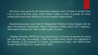 Directives were given by the Honorable Supreme Court of India to include Pune
City, as one of the four cities, which further studies in order to prepare an action
needed plan as per those directives for an air quality improvement.
Detailed discussions were held by Maharashtra Pollution Control Board with the
State Environment Department, Home (Transport), Public Sector Oil Companies,
Municipal Commissioner, Pune to draw a plan of action.
Member Secretary, MPCB has been appointed as a Convener to prepare the action
plan for Pune city. Accordingly, a Plan was jointly drawn which was submitted to
the Ministry of Environment & Forests, Government of India, vide MPCB letter
No.BO/APAE/TB/B-3521, dated 05-09- 2002.
 