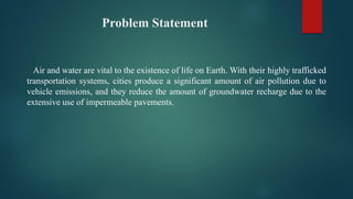 Problem Statement
Air and water are vital to the existence of life on Earth. With their highly trafficked
transportation systems, cities produce a significant amount of air pollution due to
vehicle emissions, and they reduce the amount of groundwater recharge due to the
extensive use of impermeable pavements.
 