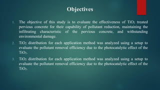 Objectives
1. The objective of this study is to evaluate the effectiveness of TiO2 treated
pervious concrete for their capability of pollutant reduction, maintaining the
infiltrating characteristic of the pervious concrete, and withstanding
environmental damage.
2. TiO2 distribution for each application method was analyzed using a setup to
evaluate the pollutant removal efficiency due to the photocatalytic effect of the
TiO2.
3. TiO2 distribution for each application method was analyzed using a setup to
evaluate the pollutant removal efficiency due to the photocatalytic effect of the
TiO2.
 
