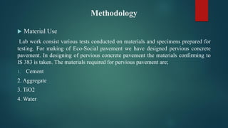 Methodology
 Material Use
Lab work consist various tests conducted on materials and specimens prepared for
testing. For making of Eco-Social pavement we have designed pervious concrete
pavement. In designing of pervious concrete pavement the materials confirming to
IS 383 is taken. The materials required for pervious pavement are;
1. Cement
2. Aggregate
3. TiO2
4. Water
 