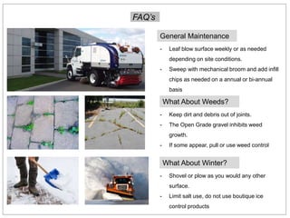 FAQ’s
General Maintenance
- Leaf blow surface weekly or as needed
depending on site conditions.
- Sweep with mechanical broom and add infill
chips as needed on a annual or bi-annual
basis
- Keep dirt and debris out of joints.
- The Open Grade gravel inhibits weed
growth.
- If some appear, pull or use weed control
What About Weeds?
- Shovel or plow as you would any other
surface.
- Limit salt use, do not use boutique ice
control products
What About Winter?
 