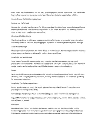 Grass pavers are grids filled with soil and grass, providing a green, natural appearance. They are ideal for
low-traffic areas or areas where you want a lawn-like surface that also supports light vehicles.
How to Choose the Right Permeable Paver
Purpose and Traffic Load
Consider the intended use of the area. For driveways and parking lots, choose pavers that can withstand
the weight of vehicles, such as interlocking concrete or grid pavers. For patios and walkways, natural
stone or grass pavers may be more appropriate.
Climate and Soil Conditions
The climate and type of soil in your area can impact the effectiveness of permeable pavers. In regions
with heavy rainfall or clay soils, deeper aggregate layers may be necessary to ensure proper drainage.
Aesthetics and Design
Choose pavers that complement the overall design of your landscape. Permeable pavers come in various
colors, textures, and patterns, allowing for endless design possibilities.
Installation and Maintenance
Some types of permeable pavers require more extensive installation processes and may need
professional help. Consider the maintenance needs of each option; for example, grass pavers may need
regular mowing and irrigation, while gravel-filled grid pavers require minimal upkeep.
Budget
While permeable pavers can be more expensive upfront compared to traditional paving materials, they
offer long-term savings by reducing water bills, lowering maintenance costs, and potentially qualifying
for government incentives.
Installation Tips for Permeable Pavers
Proper Base Preparation: Ensure the base is adequately prepared with layers of crushed stone to
provide proper drainage and stability.
Correct Slope: A slight slope should be maintained to guide excess water toward drainage areas.
Regular Maintenance: To keep permeable pavers functioning properly, remove debris, clean the surface,
and refill gaps as needed.
Conclusion
Permeable pavers offer a sustainable, aesthetically pleasing, and functional solution for various
landscaping projects. Their ability to manage stormwater, recharge groundwater, and provide an eco-
friendly alternative to traditional paving materials makes them an excellent choice for homeowners,
 
