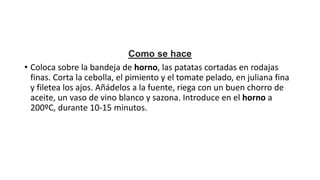 Como se hace
• Coloca sobre la bandeja de horno, las patatas cortadas en rodajas
finas. Corta la cebolla, el pimiento y el tomate pelado, en juliana fina
y filetea los ajos. Añádelos a la fuente, riega con un buen chorro de
aceite, un vaso de vino blanco y sazona. Introduce en el horno a
200ºC, durante 10-15 minutos.
 