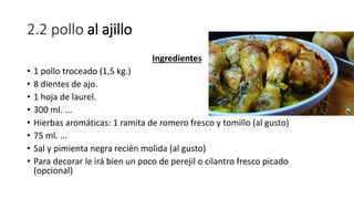 2.2 pollo al ajillo
Ingredientes
• 1 pollo troceado (1,5 kg.)
• 8 dientes de ajo.
• 1 hoja de laurel.
• 300 ml. ...
• Hierbas aromáticas: 1 ramita de romero fresco y tomillo (al gusto)
• 75 ml. ...
• Sal y pimienta negra recién molida (al gusto)
• Para decorar le irá bien un poco de perejil o cilantro fresco picado
(opcional)
 