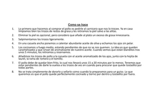 Como se hace
1. Lo primero que hacemos al comprar el pollo es pedirle al carnicero que nos lo trocee. Ya en casa
limpiamos bien los trozos de restos de grasa y les retiramos la piel salvo a las alitas.
2. Eliminar la piel es opcional, pero considero que añade al plato un exceso de grasa innecesaria.
3. Salpimentamos los trozos ligeramente.
4. En una cazuela ancha ponemos a calentar abundante aceite de oliva y echamos los ajos sin pelar.
5. Los cocinamos a fuego medio, estando pendientes de que no se nos quemen. La idea es que queden
caramelizados y que sirvan de aromatizante de nuestro aceite. Cuando vemos que están blanditos tras
unos 5 minutos, los retiramos y reservamos.
6. Añadimos los trozos de pollo a la cazuela con el aceite aromatizado de los ajos, junto con la hojita de
laurel, la rama de romero y el tomillo.
7. El pollo debe de quedar bien frito, lo cual nos llevará unos 15 a 20 minutos por lo menos. Tenemos que
estar pendientes de darle la vuelva a los trozos de vez en cuando para procurar que quede tostadito por
todas partes.
8. No se trata simplemente de dorarlo y sellarlo como cuando lo preparamos para un guiso. Lo que
queremos es que el pollo quede perfectamente cocinado y tierno por dentro y tostadito por fuera.
 