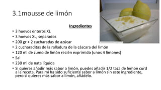 3.1mousse de limón
Ingredientes
• 3 huevos enteros XL
• 3 huevos XL, separados
• 200 gr + 2 cucharadas de azúcar
• 2 cucharaditas de la ralladura de la cáscara del limón
• 120 ml de zumo de limón recién exprimido (unos 4 limones)
• Sal
• 230 ml de nata líquida
• Si quieres añadir más sabor a limón, puedes añadir 1/2 taza de lemon curd
a la receta. Para mi ha sido suficiente sabor a limón sin este ingrediente,
pero si quieres más sabor a limón, añádelo.
 