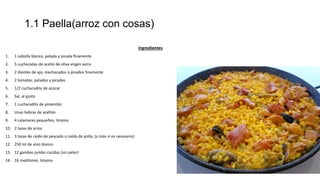 1.1 Paella(arroz con cosas)
Ingredientes
1. 1 cebolla blanca, pelada y picada finamente
2. 5 cucharadas de aceite de oliva virgen extra
3. 2 dientes de ajo, machacados o picados finamente
4. 2 tomates, pelados y picados
5. 1/2 cucharadita de azúcar
6. Sal, al gusto
7. 1 cucharadita de pimentón
8. Unas hebras de azafrán
9. 4 calamares pequeños, limpios
10. 2 tazas de arroz
11. 3 tazas de caldo de pescado o caldo de pollo, (o más si es necesario)
12. 250 ml de vino blanco
13. 12 gambas jumbo cocidas (sin pelar)
14. 16 mejillones, limpios
 