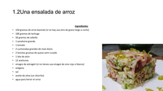 1.2Una ensalada de arroz
Ingredientes
• 150 gramos de arroz basmati (si no hay usa otro de grano largo o corto)
• 100 gramos de lechuga
• 50 gramos de cebolla
• 1 zanahoria grande
• 1 tomate
• 2 cucharadas grandes de maíz dulce
• 2 lonchas gruesas de queso semi curado
• 1 lata de atún
• 12 aceitunas
• vinagre de estragón (si no tienes usa vinagre de vino rojo o blanco)
• orégano
• sal
• aceite de oliva (un chorrito)
• agua para hervir el arroz
 