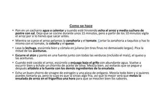 Como se hace
• Pon en un cacharro agua a calentar y cuando esté hirviendo echa el arroz y media cuchara de
postre con sal. Deja que se cocine durante unos 15 minutos, pero a partir de los 10 minutos vigila
el arroz por si lo tienes que sacar antes.
• Mientra se cuece el arroz pelamos la zanahoria y el tomate. Cortar la zanahoria a taquitos y haz lo
mismo con el tomate, la cebolla y el queso.
• Lava la lechuga, escúrrela bien y córtala en juliana (en tiras finas no demasiado largas). Pica la
mitad de las aceitunas.
• Escurre el atún y ponlo en una fuente junto con todas las verduras (incluido el maíz), el queso y
las aceitunas.
• Cuando esté cocido el arroz, escúrrelo y enjuaga bajo el grifo con abundante agua. Vuelve a
escurrir bien y échale un chorrito de aceite de oliva. Mezcla bien, así evitarás que se pegue y
después añádelo a la fuente con los demás ingredientes de la ensalada.
• Echa un buen chorro de vinagre de estragón y una pizca de orégano. Mezcla todo bien y si quieres
puedes tomarla ya, pero lo suyo es que la sirvas algo fría, así que lo mejor será que metas la
ensalada de arroz en el frigorífico una hora para que se mezclen bien los sabores.
 
