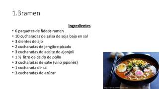 1.3ramen
Ingredientes
• 6 paquetes de fideos ramen
• 10 cucharadas de salsa de soja baja en sal
• 3 dientes de ajo
• 2 cucharadas de jengibre picado
• 3 cucharadas de aceite de ajonjolí
• 1 ½ litro de caldo de pollo
• 3 cucharadas de sake (vino japonés)
• 1 cucharada de sal
• 3 cucharadas de azúcar
 