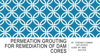 PERMEATION GROUTING
FOR REMEDIATION OF DAM
CORES
BY : CHETAN C GOWDA
1AT13CV010
GUIDE: Mr. RAJU
Asst Prof
 