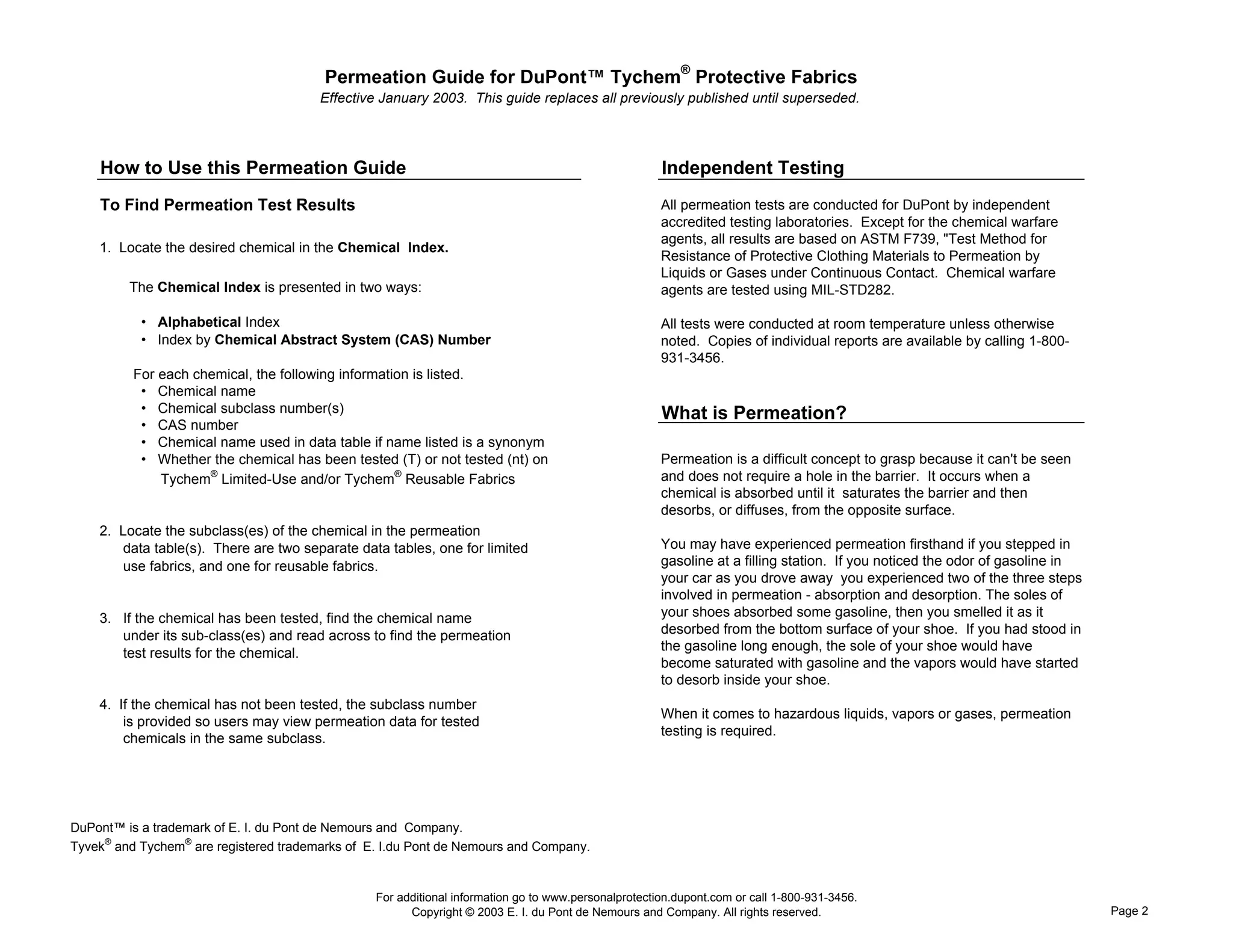 Permeation Guide for DuPont™ Tychem® Protective Fabrics
                                        Effective January 2003. This guide replaces all previously published until superseded.




    How to Use this Permeation Guide                                                                  Independent Testing
    To Find Permeation Test Results                                                                   All permeation tests are conducted for DuPont by independent
                                                                                                      accredited testing laboratories. Except for the chemical warfare
                                                                                                      agents, all results are based on ASTM F739, "Test Method for
    1. Locate the desired chemical in the Chemical Index.
                                                                                                      Resistance of Protective Clothing Materials to Permeation by
                                                                                                      Liquids or Gases under Continuous Contact. Chemical warfare
         The Chemical Index is presented in two ways:                                                 agents are tested using MIL-STD282.

           • Alphabetical Index                                                                       All tests were conducted at room temperature unless otherwise
           • Index by Chemical Abstract System (CAS) Number                                           noted. Copies of individual reports are available by calling 1-800-
                                                                                                      931-3456.
          For each chemical, the following information is listed.
           • Chemical name
           • Chemical subclass number(s)                                                              What is Permeation?
           • CAS number
           • Chemical name used in data table if name listed is a synonym
           • Whether the chemical has been tested (T) or not tested (nt) on                           Permeation is a difficult concept to grasp because it can't be seen
              Tychem® Limited-Use and/or Tychem® Reusable Fabrics                                     and does not require a hole in the barrier. It occurs when a
                                                                                                      chemical is absorbed until it saturates the barrier and then
                                                                                                      desorbs, or diffuses, from the opposite surface.
    2. Locate the subclass(es) of the chemical in the permeation
       data table(s). There are two separate data tables, one for limited                             You may have experienced permeation firsthand if you stepped in
       use fabrics, and one for reusable fabrics.                                                     gasoline at a filling station. If you noticed the odor of gasoline in
                                                                                                      your car as you drove away you experienced two of the three steps
                                                                                                      involved in permeation - absorption and desorption. The soles of
    3. If the chemical has been tested, find the chemical name                                        your shoes absorbed some gasoline, then you smelled it as it
       under its sub-class(es) and read across to find the permeation                                 desorbed from the bottom surface of your shoe. If you had stood in
                                                                                                      the gasoline long enough, the sole of your shoe would have
       test results for the chemical.
                                                                                                      become saturated with gasoline and the vapors would have started
                                                                                                      to desorb inside your shoe.
    4. If the chemical has not been tested, the subclass number
                                                                                                      When it comes to hazardous liquids, vapors or gases, permeation
        is provided so users may view permeation data for tested
                                                                                                      testing is required.
        chemicals in the same subclass.




DuPont™ is a trademark of E. I. du Pont de Nemours and Company.
Tyvek® and Tychem® are registered trademarks of E. I.du Pont de Nemours and Company.


                                                 For additional information go to www.personalprotection.dupont.com or call 1-800-931-3456.
                                                       Copyright © 2003 E. I. du Pont de Nemours and Company. All rights reserved.                                            Page 2
 