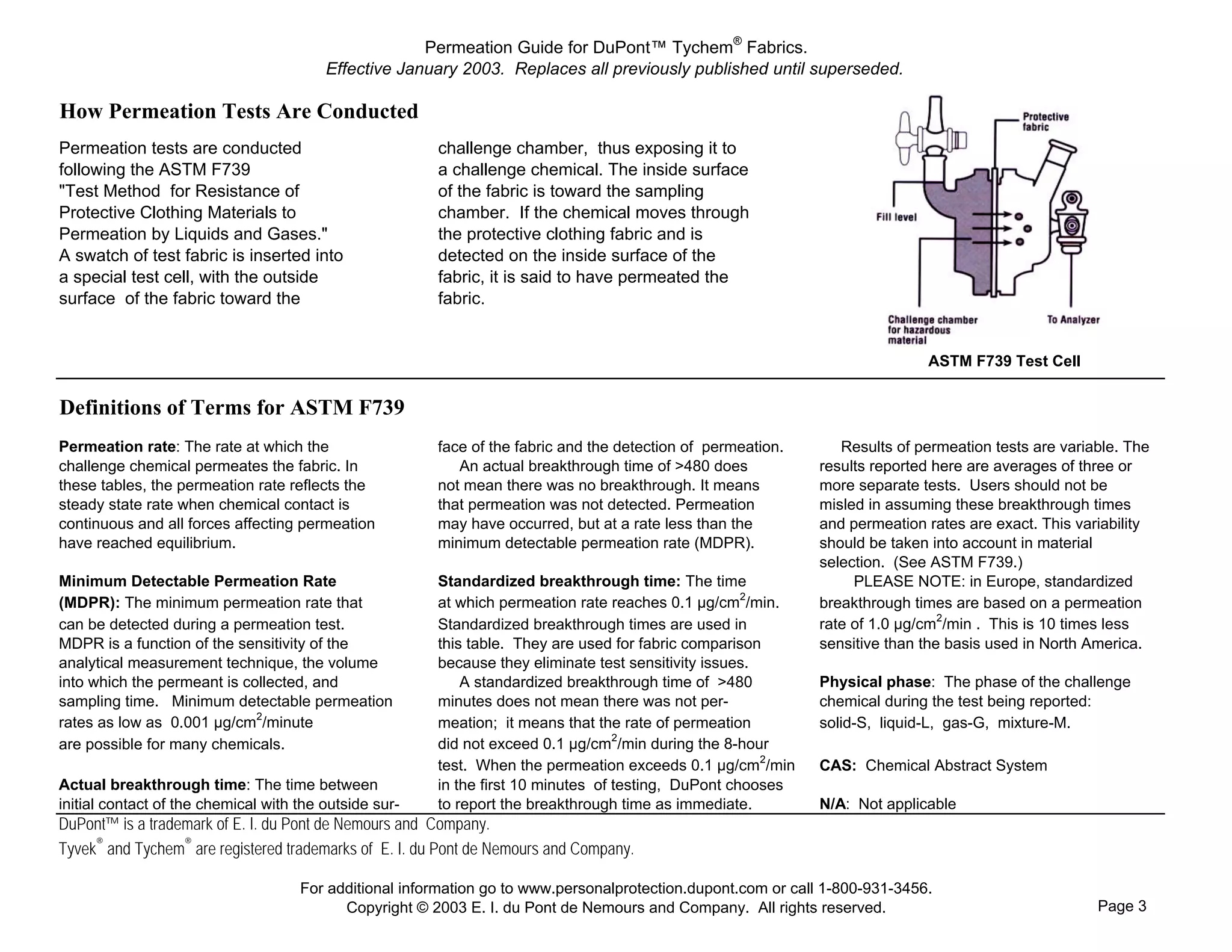 Permeation Guide for DuPont™ Tychem® Fabrics.
                                         Effective January 2003. Replaces all previously published until superseded.

How Permeation Tests Are Conducted
Permeation tests are conducted                          challenge chamber, thus exposing it to
following the ASTM F739                                 a challenge chemical. The inside surface
"Test Method for Resistance of                          of the fabric is toward the sampling
Protective Clothing Materials to                        chamber. If the chemical moves through
Permeation by Liquids and Gases."                       the protective clothing fabric and is
A swatch of test fabric is inserted into                detected on the inside surface of the
a special test cell, with the outside                   fabric, it is said to have permeated the
surface of the fabric toward the                        fabric.


                                                                                                                              ASTM F739 Test Cell


Definitions of Terms for ASTM F739
Permeation rate: The rate at which the                  face of the fabric and the detection of permeation.      Results of permeation tests are variable. The
challenge chemical permeates the fabric. In                An actual breakthrough time of >480 does           results reported here are averages of three or
these tables, the permeation rate reflects the          not mean there was no breakthrough. It means          more separate tests. Users should not be
steady state rate when chemical contact is              that permeation was not detected. Permeation          misled in assuming these breakthrough times
continuous and all forces affecting permeation          may have occurred, but at a rate less than the        and permeation rates are exact. This variability
have reached equilibrium.                               minimum detectable permeation rate (MDPR).            should be taken into account in material
                                                                                                              selection. (See ASTM F739.)
Minimum Detectable Permeation Rate                      Standardized breakthrough time: The time                   PLEASE NOTE: in Europe, standardized
(MDPR): The minimum permeation rate that                at which permeation rate reaches 0.1 µg/cm2/min.      breakthrough times are based on a permeation
can be detected during a permeation test.               Standardized breakthrough times are used in           rate of 1.0 µg/cm2/min . This is 10 times less
MDPR is a function of the sensitivity of the            this table. They are used for fabric comparison       sensitive than the basis used in North America.
analytical measurement technique, the volume            because they eliminate test sensitivity issues.
into which the permeant is collected, and                   A standardized breakthrough time of >480          Physical phase: The phase of the challenge
sampling time. Minimum detectable permeation            minutes does not mean there was not per-              chemical during the test being reported:
rates as low as 0.001 µg/cm2/minute                     meation; it means that the rate of permeation         solid-S, liquid-L, gas-G, mixture-M.
are possible for many chemicals.                        did not exceed 0.1 µg/cm2/min during the 8-hour
                                                        test. When the permeation exceeds 0.1 µg/cm2/min      CAS: Chemical Abstract System
Actual breakthrough time: The time between              in the first 10 minutes of testing, DuPont chooses
initial contact of the chemical with the outside sur-   to report the breakthrough time as immediate.         N/A: Not applicable
DuPont™ is a trademark of E. I. du Pont de Nemours and Company.
Tyvek® and Tychem® are registered trademarks of E. I. du Pont de Nemours and Company.

                                     For additional information go to www.personalprotection.dupont.com or call 1-800-931-3456.
                                           Copyright © 2003 E. I. du Pont de Nemours and Company. All rights reserved.                                Page 3
 