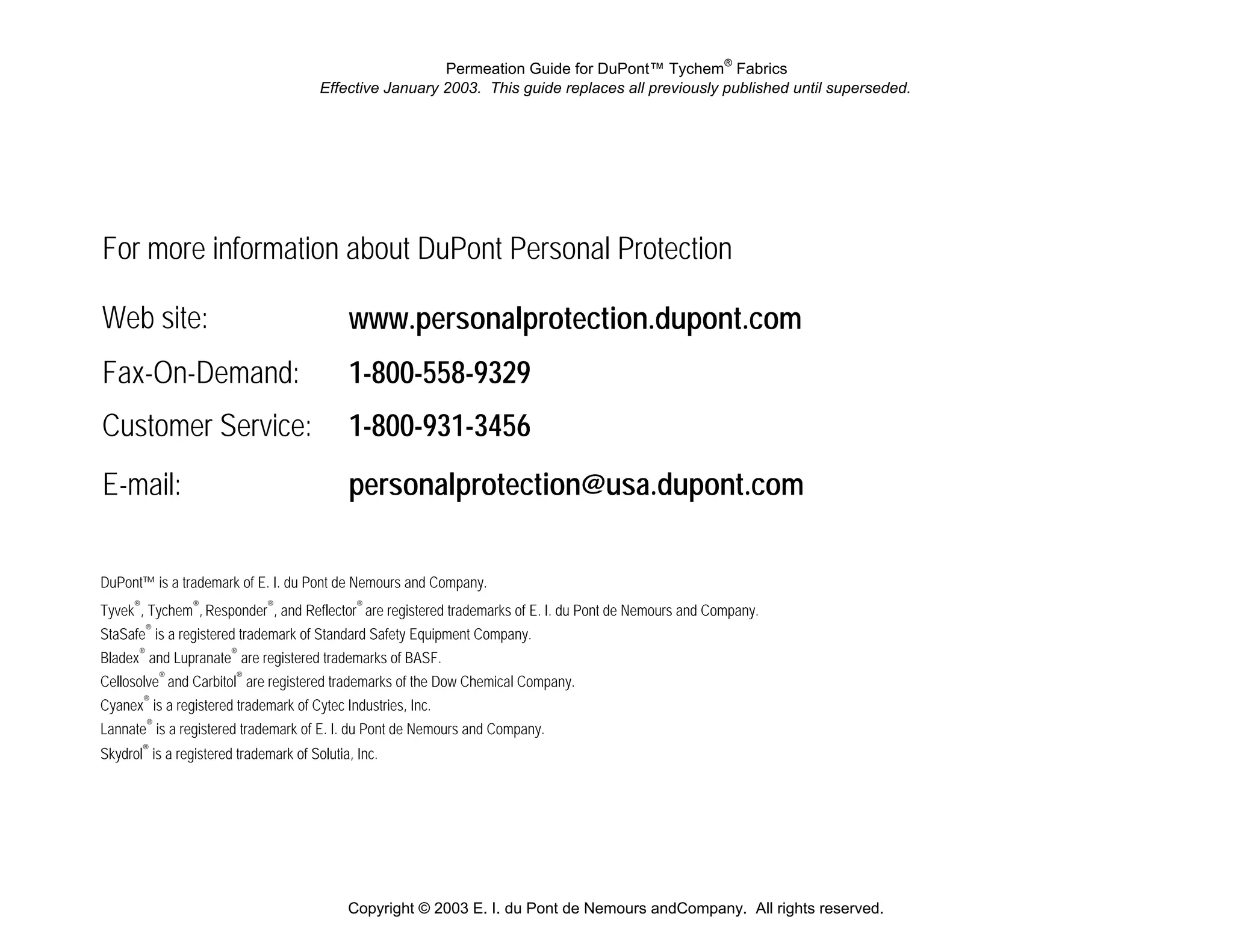 Permeation Guide for DuPont™ Tychem® Fabrics
                                        Effective January 2003. This guide replaces all previously published until superseded.




For more information about DuPont Personal Protection

Web site:                                    www.personalprotection.dupont.com
Fax-On-Demand:                               1-800-558-9329
Customer Service:                            1-800-931-3456
E-mail:                                      personalprotection@usa.dupont.com

DuPont™ is a trademark of E. I. du Pont de Nemours and Company.
Tyvek®, Tychem®, Responder®, and Reflector® are registered trademarks of E. I. du Pont de Nemours and Company.
StaSafe® is a registered trademark of Standard Safety Equipment Company.
Bladex® and Lupranate® are registered trademarks of BASF.
Cellosolve® and Carbitol® are registered trademarks of the Dow Chemical Company.
Cyanex® is a registered trademark of Cytec Industries, Inc.
Lannate® is a registered trademark of E. I. du Pont de Nemours and Company.
Skydrol® is a registered trademark of Solutia, Inc.




                                             Copyright © 2003 E. I. du Pont de Nemours andCompany. All rights reserved.
 